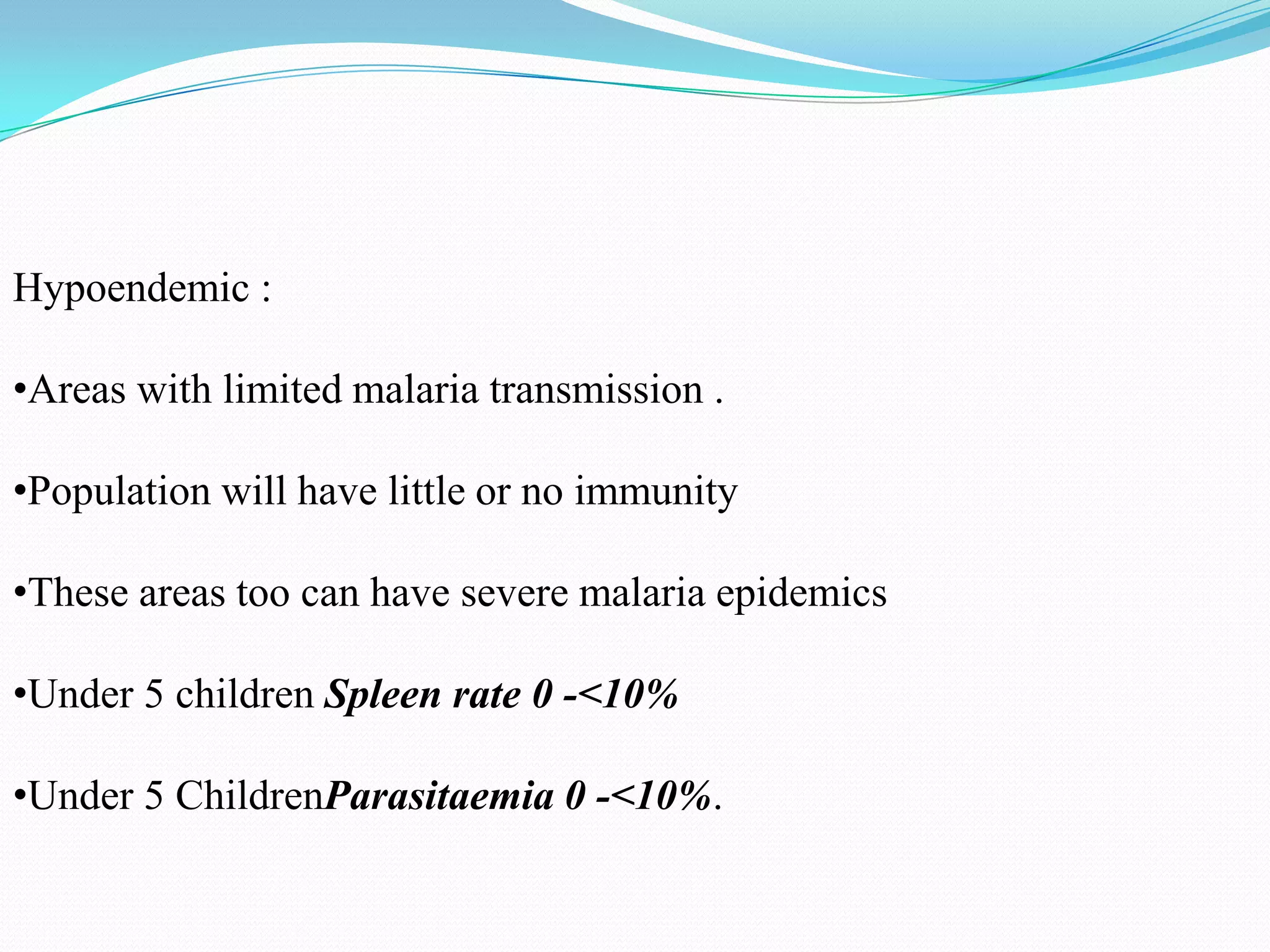 Hypoendemic :
•Areas with limited malaria transmission .
•Population will have little or no immunity
•These areas too can have severe malaria epidemics
•Under 5 children Spleen rate 0 -<10%
•Under 5 ChildrenParasitaemia 0 -<10%.

 