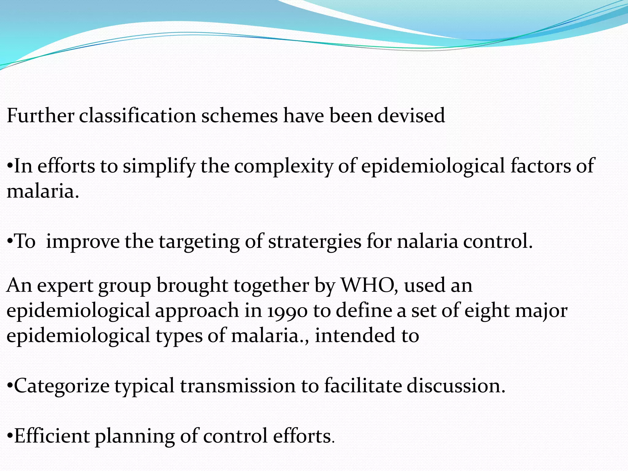 Further classification schemes have been devised

•In efforts to simplify the complexity of epidemiological factors of
malaria.
•To improve the targeting of stratergies for nalaria control.
An expert group brought together by WHO, used an
epidemiological approach in 1990 to define a set of eight major
epidemiological types of malaria., intended to
•Categorize typical transmission to facilitate discussion.
•Efficient planning of control efforts.

 
