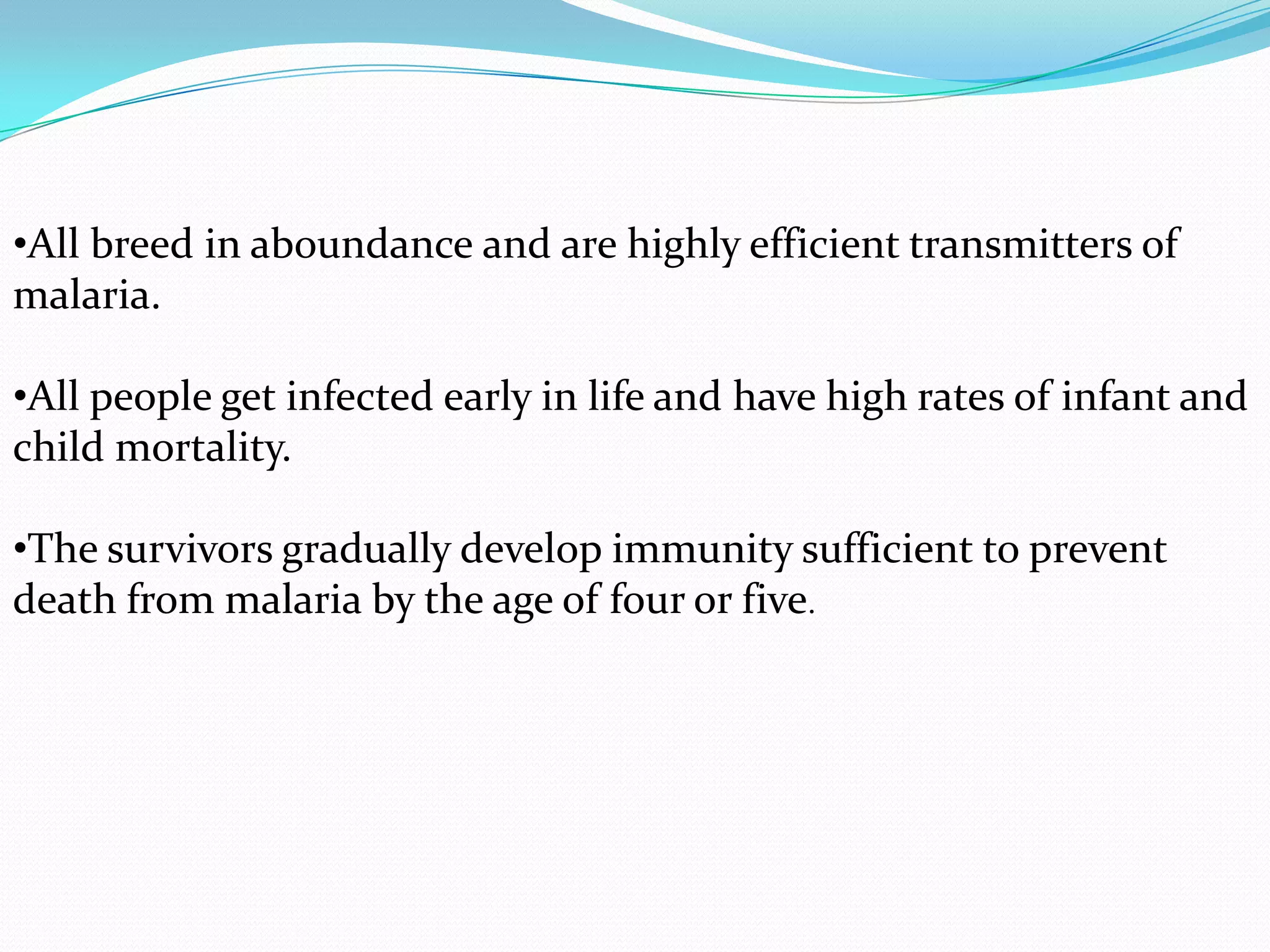 •All breed in aboundance and are highly efficient transmitters of
malaria.
•All people get infected early in life and have high rates of infant and
child mortality.

•The survivors gradually develop immunity sufficient to prevent
death from malaria by the age of four or five.

 