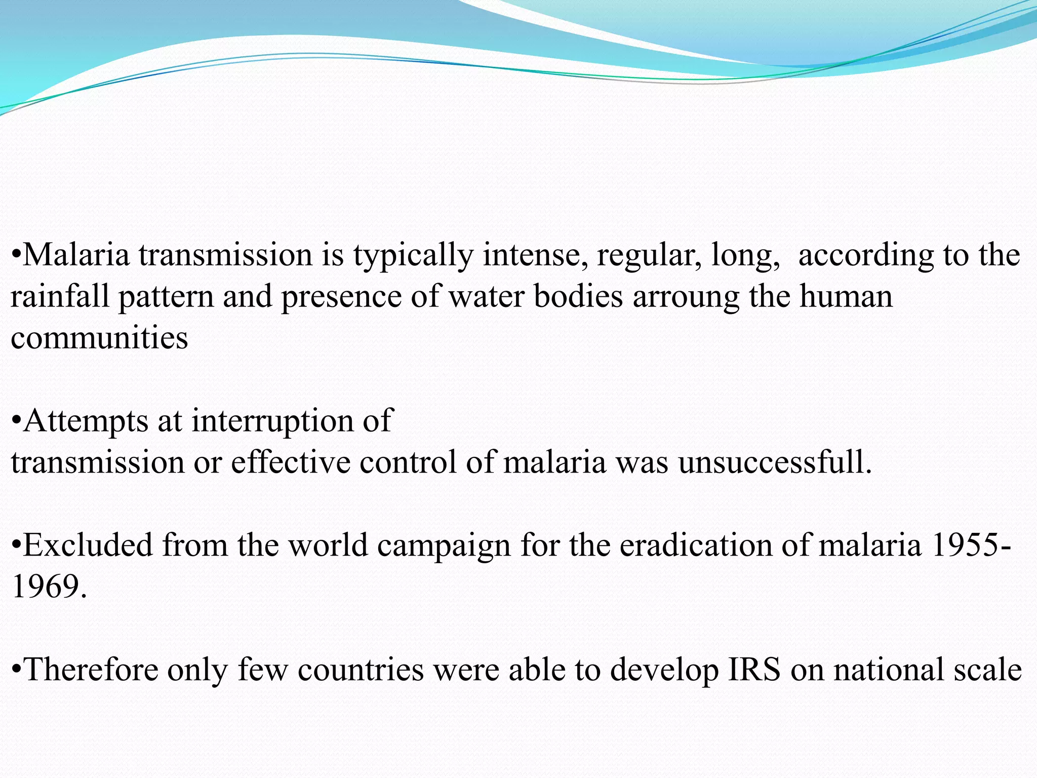 •Malaria transmission is typically intense, regular, long, according to the
rainfall pattern and presence of water bodies arroung the human
communities
•Attempts at interruption of
transmission or effective control of malaria was unsuccessfull.
•Excluded from the world campaign for the eradication of malaria 19551969.
•Therefore only few countries were able to develop IRS on national scale

 