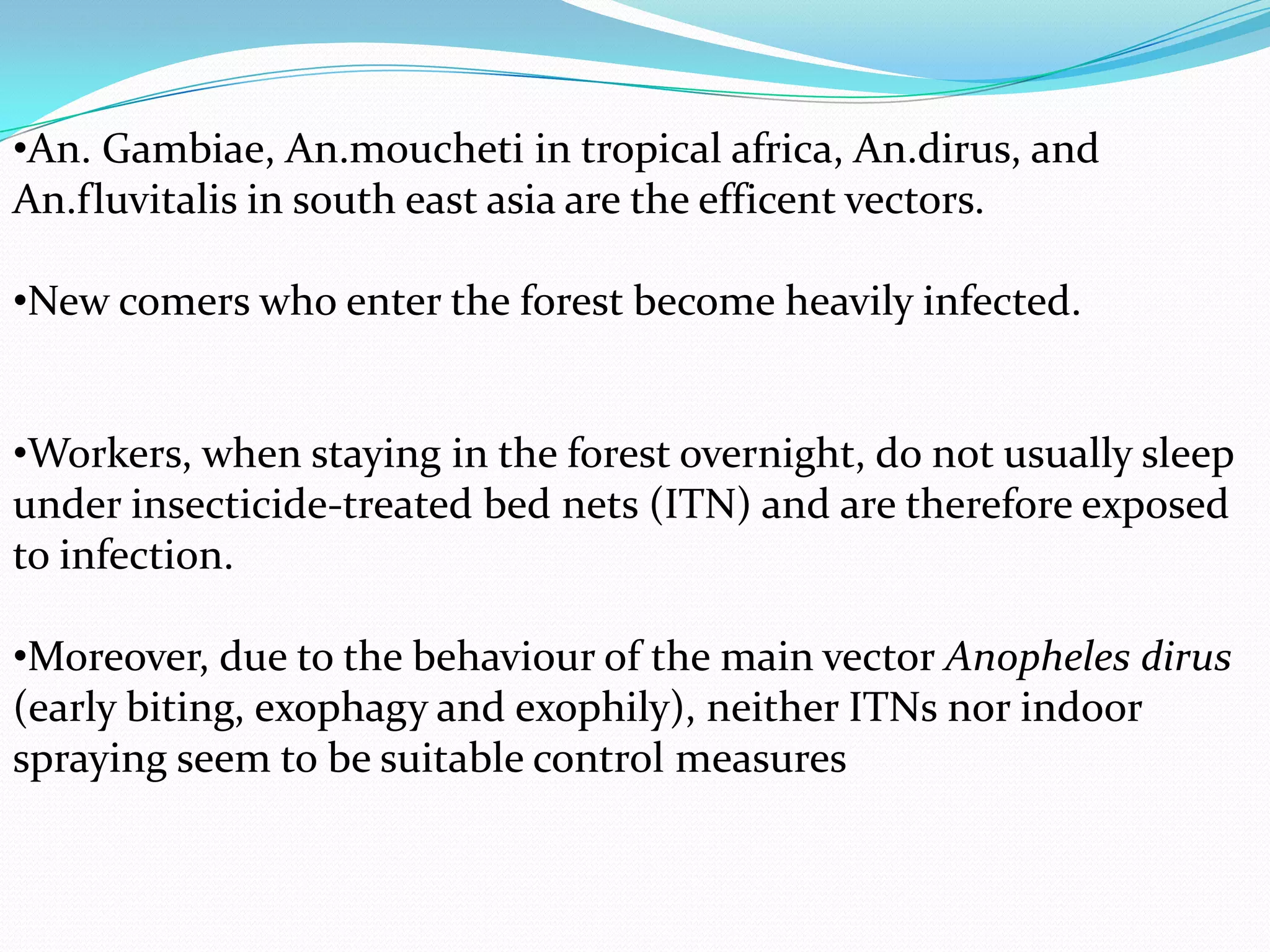 •An. Gambiae, An.moucheti in tropical africa, An.dirus, and
An.fluvitalis in south east asia are the efficent vectors.
•New comers who enter the forest become heavily infected.
•Workers, when staying in the forest overnight, do not usually sleep
under insecticide-treated bed nets (ITN) and are therefore exposed
to infection.
•Moreover, due to the behaviour of the main vector Anopheles dirus
(early biting, exophagy and exophily), neither ITNs nor indoor
spraying seem to be suitable control measures

 