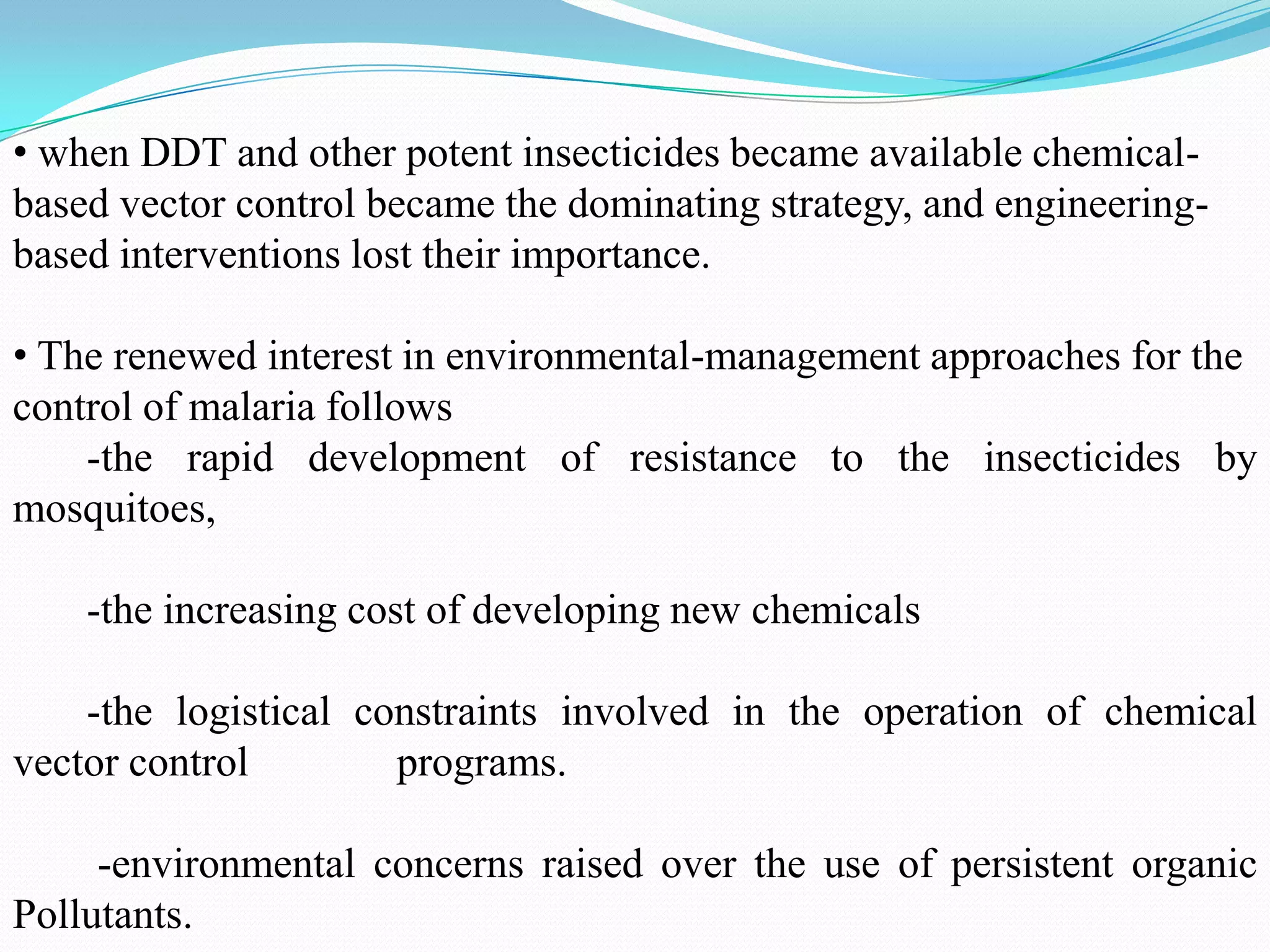 • when DDT and other potent insecticides became available chemicalbased vector control became the dominating strategy, and engineeringbased interventions lost their importance.
• The renewed interest in environmental-management approaches for the
control of malaria follows
-the rapid development of resistance to the insecticides by
mosquitoes,
-the increasing cost of developing new chemicals
-the logistical constraints involved in the operation of chemical
vector control
programs.

-environmental concerns raised over the use of persistent organic
Pollutants.

 