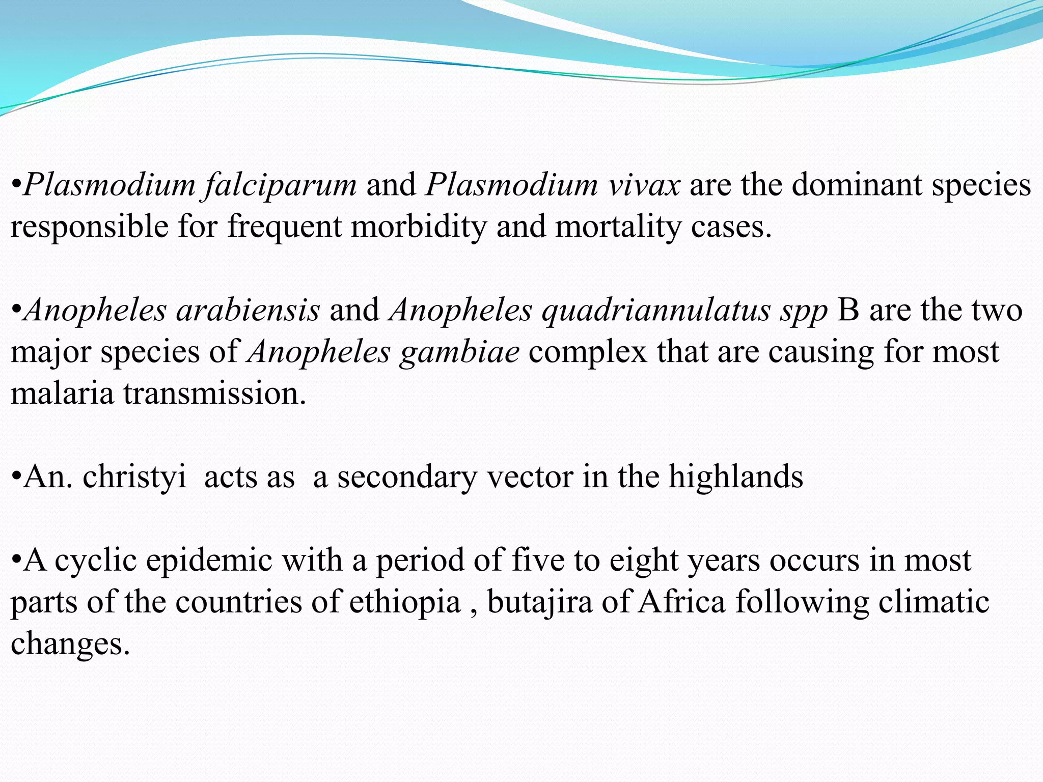 •Plasmodium falciparum and Plasmodium vivax are the dominant species
responsible for frequent morbidity and mortality cases.
•Anopheles arabiensis and Anopheles quadriannulatus spp B are the two
major species of Anopheles gambiae complex that are causing for most
malaria transmission.
•An. christyi acts as a secondary vector in the highlands
•A cyclic epidemic with a period of five to eight years occurs in most
parts of the countries of ethiopia , butajira of Africa following climatic
changes.

 