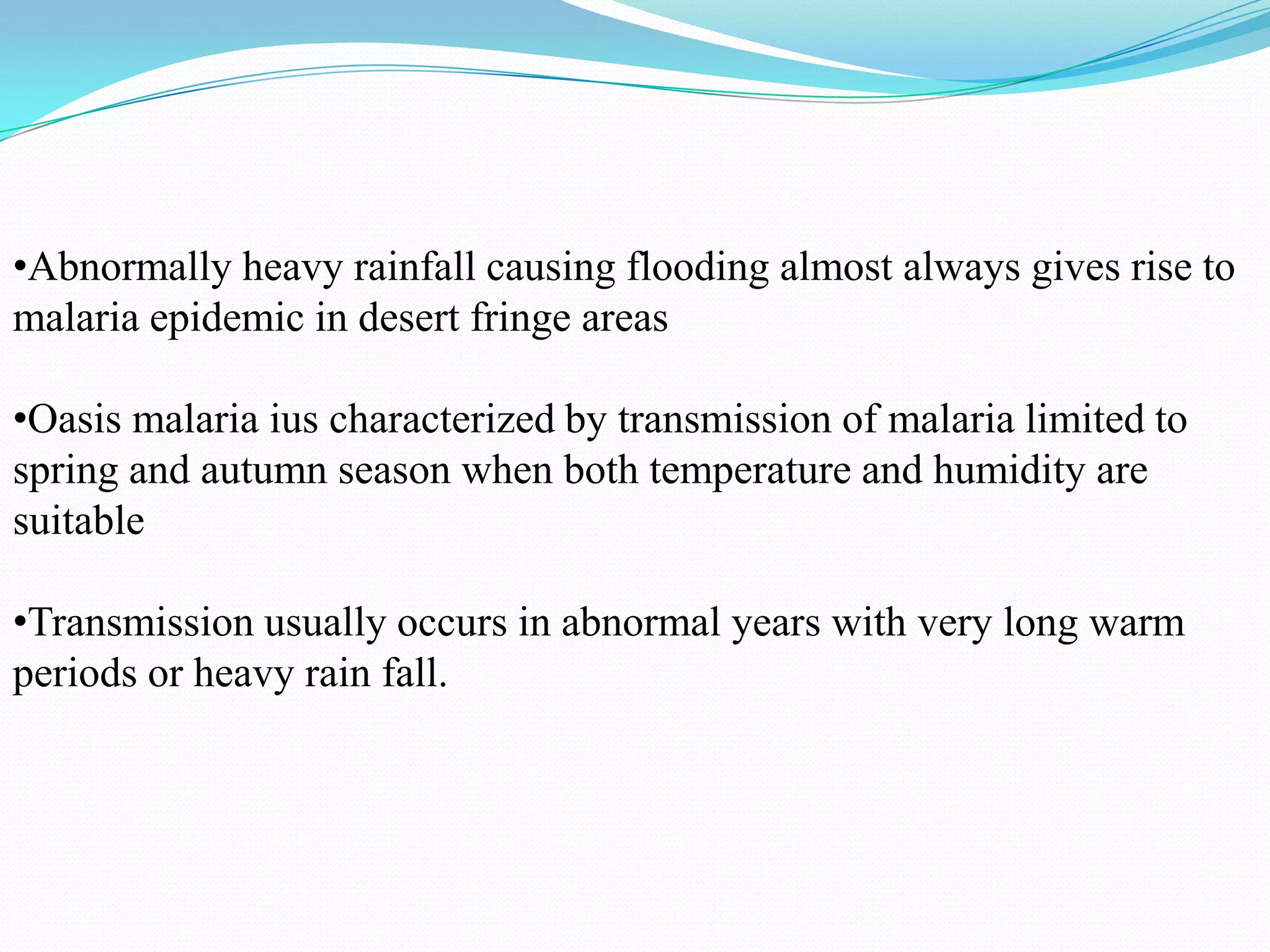 •Abnormally heavy rainfall causing flooding almost always gives rise to
malaria epidemic in desert fringe areas
•Oasis malaria ius characterized by transmission of malaria limited to
spring and autumn season when both temperature and humidity are
suitable
•Transmission usually occurs in abnormal years with very long warm
periods or heavy rain fall.

 