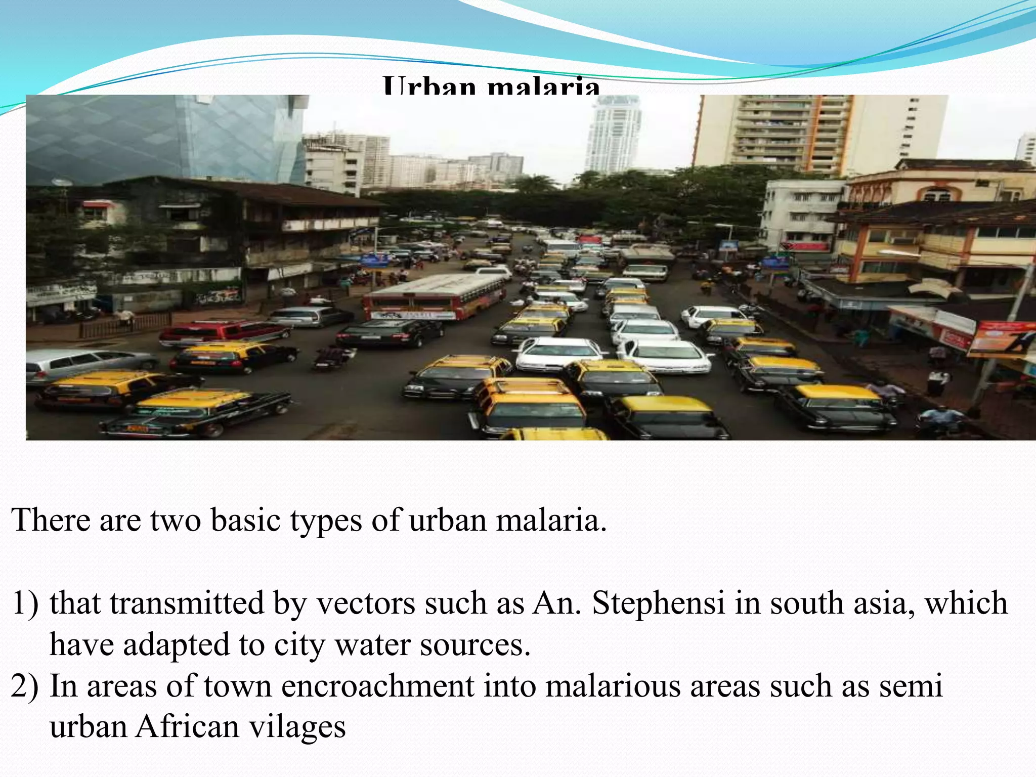 Urban malaria

There are two basic types of urban malaria.

1) that transmitted by vectors such as An. Stephensi in south asia, which
have adapted to city water sources.
2) In areas of town encroachment into malarious areas such as semi
urban African vilages

 