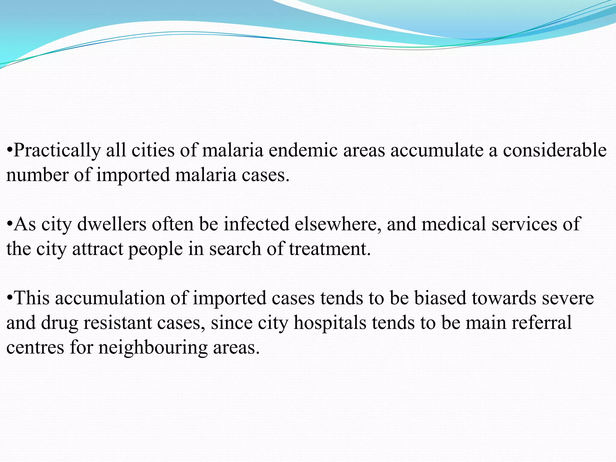 •Practically all cities of malaria endemic areas accumulate a considerable
number of imported malaria cases.
•As city dwellers often be infected elsewhere, and medical services of
the city attract people in search of treatment.
•This accumulation of imported cases tends to be biased towards severe
and drug resistant cases, since city hospitals tends to be main referral
centres for neighbouring areas.

 