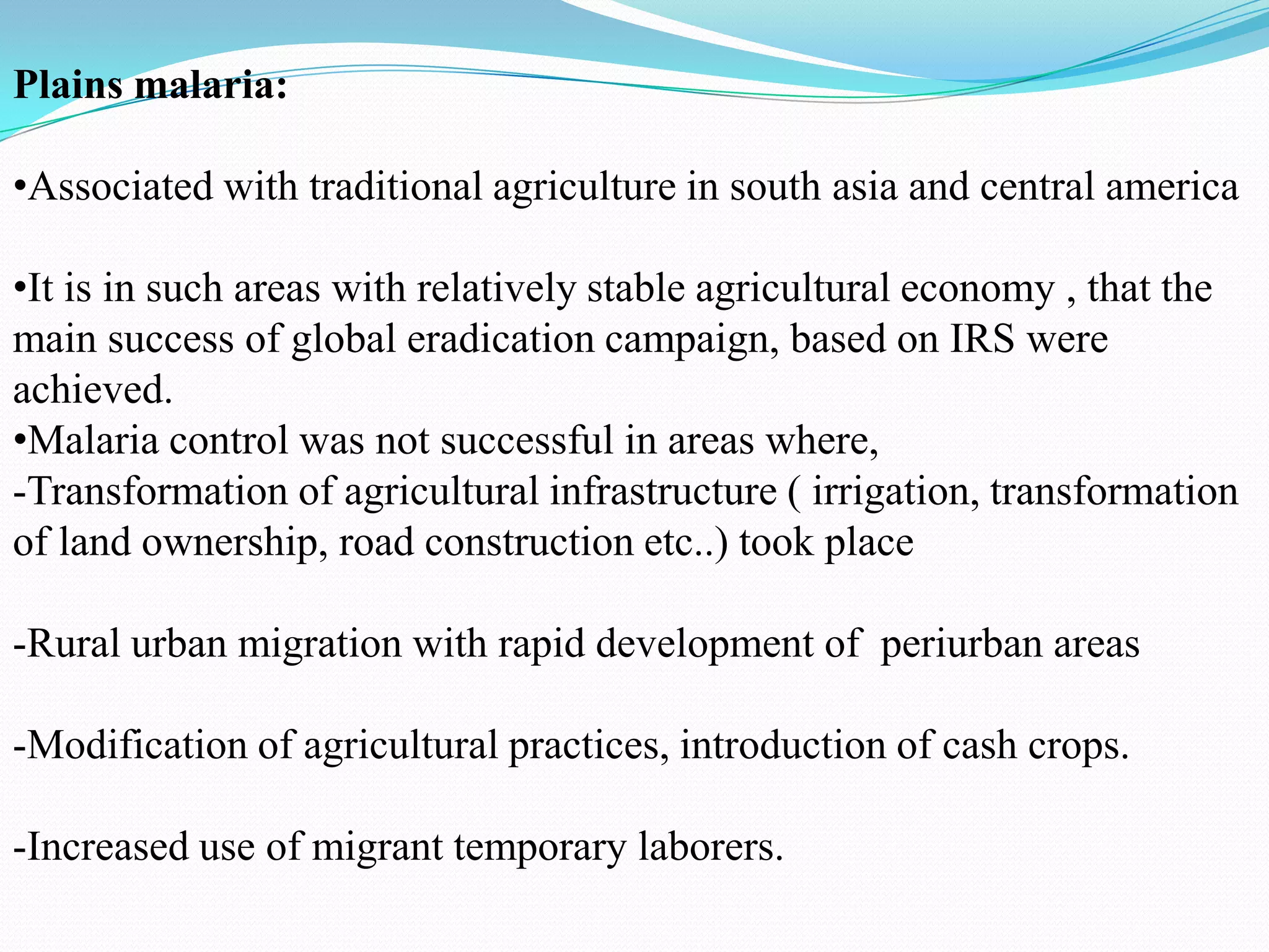 Plains malaria:
•Associated with traditional agriculture in south asia and central america
•It is in such areas with relatively stable agricultural economy , that the
main success of global eradication campaign, based on IRS were
achieved.
•Malaria control was not successful in areas where,
-Transformation of agricultural infrastructure ( irrigation, transformation
of land ownership, road construction etc..) took place
-Rural urban migration with rapid development of periurban areas

-Modification of agricultural practices, introduction of cash crops.
-Increased use of migrant temporary laborers.

 