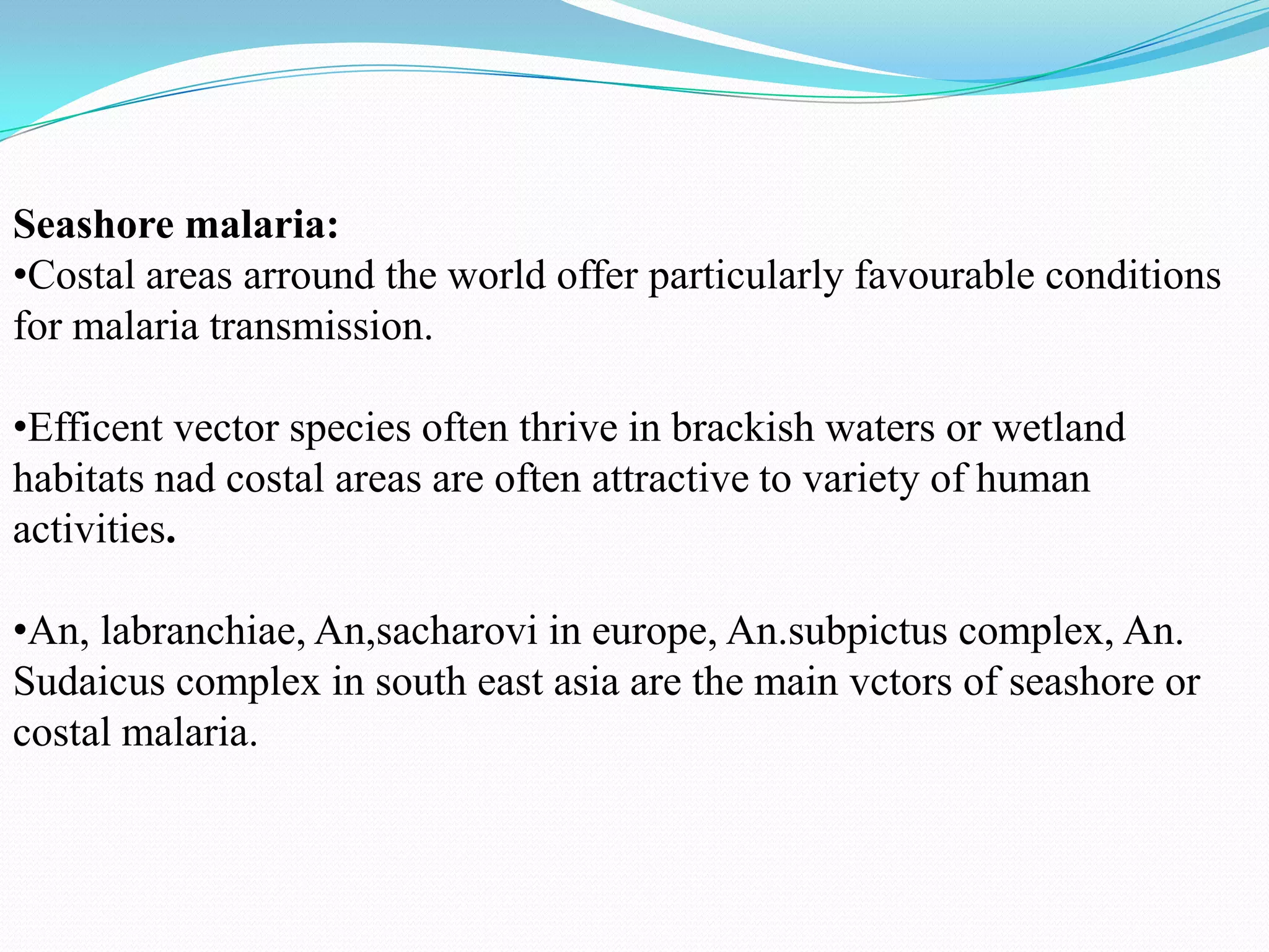 Seashore malaria:
•Costal areas arround the world offer particularly favourable conditions
for malaria transmission.
•Efficent vector species often thrive in brackish waters or wetland
habitats nad costal areas are often attractive to variety of human
activities.
•An, labranchiae, An,sacharovi in europe, An.subpictus complex, An.
Sudaicus complex in south east asia are the main vctors of seashore or
costal malaria.

 