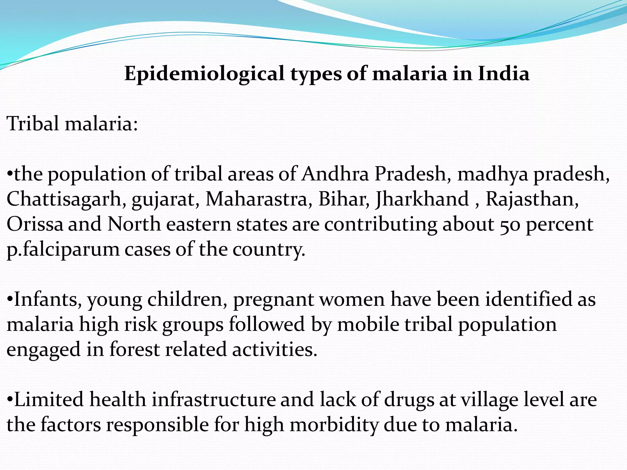 Epidemiological types of malaria in India
Tribal malaria:
•the population of tribal areas of Andhra Pradesh, madhya pradesh,
Chattisagarh, gujarat, Maharastra, Bihar, Jharkhand , Rajasthan,
Orissa and North eastern states are contributing about 50 percent
p.falciparum cases of the country.
•Infants, young children, pregnant women have been identified as
malaria high risk groups followed by mobile tribal population
engaged in forest related activities.
•Limited health infrastructure and lack of drugs at village level are
the factors responsible for high morbidity due to malaria.

 