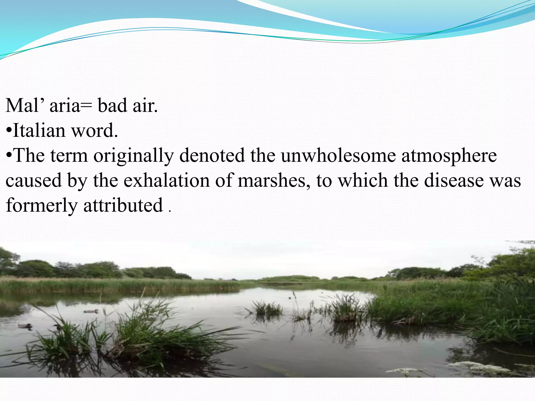 Mal’ aria= bad air.
•Italian word.
•The term originally denoted the unwholesome atmosphere
caused by the exhalation of marshes, to which the disease was
formerly attributed .

 