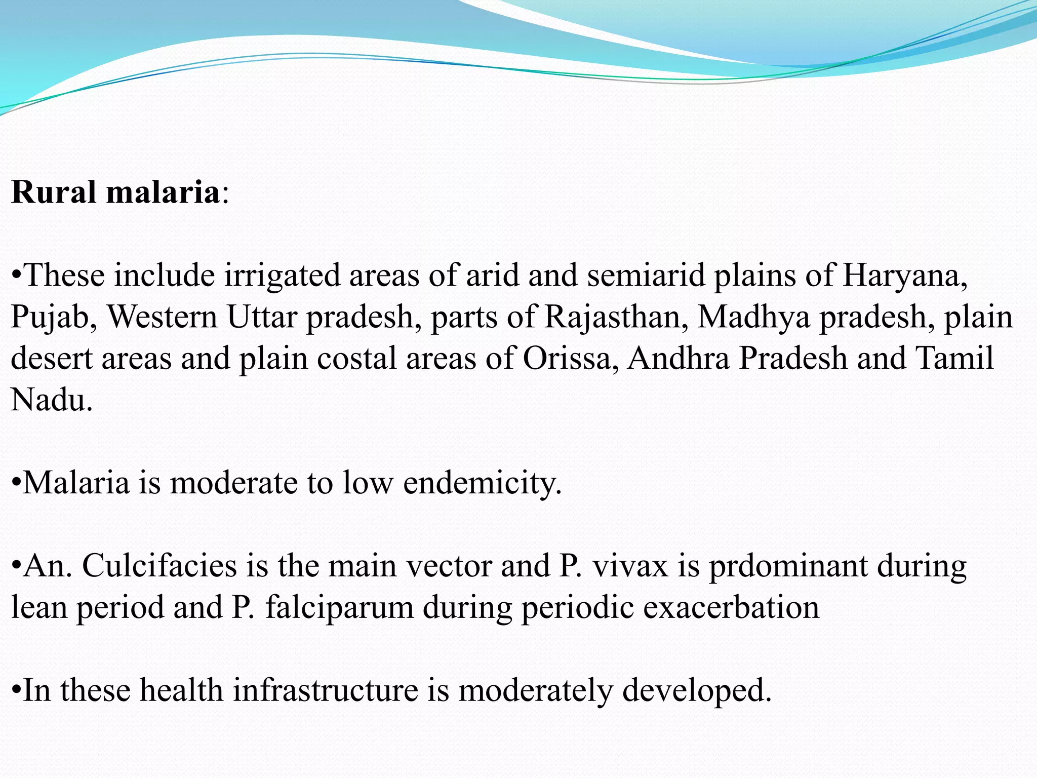 Rural malaria:

•These include irrigated areas of arid and semiarid plains of Haryana,
Pujab, Western Uttar pradesh, parts of Rajasthan, Madhya pradesh, plain
desert areas and plain costal areas of Orissa, Andhra Pradesh and Tamil
Nadu.
•Malaria is moderate to low endemicity.
•An. Culcifacies is the main vector and P. vivax is prdominant during
lean period and P. falciparum during periodic exacerbation
•In these health infrastructure is moderately developed.

 