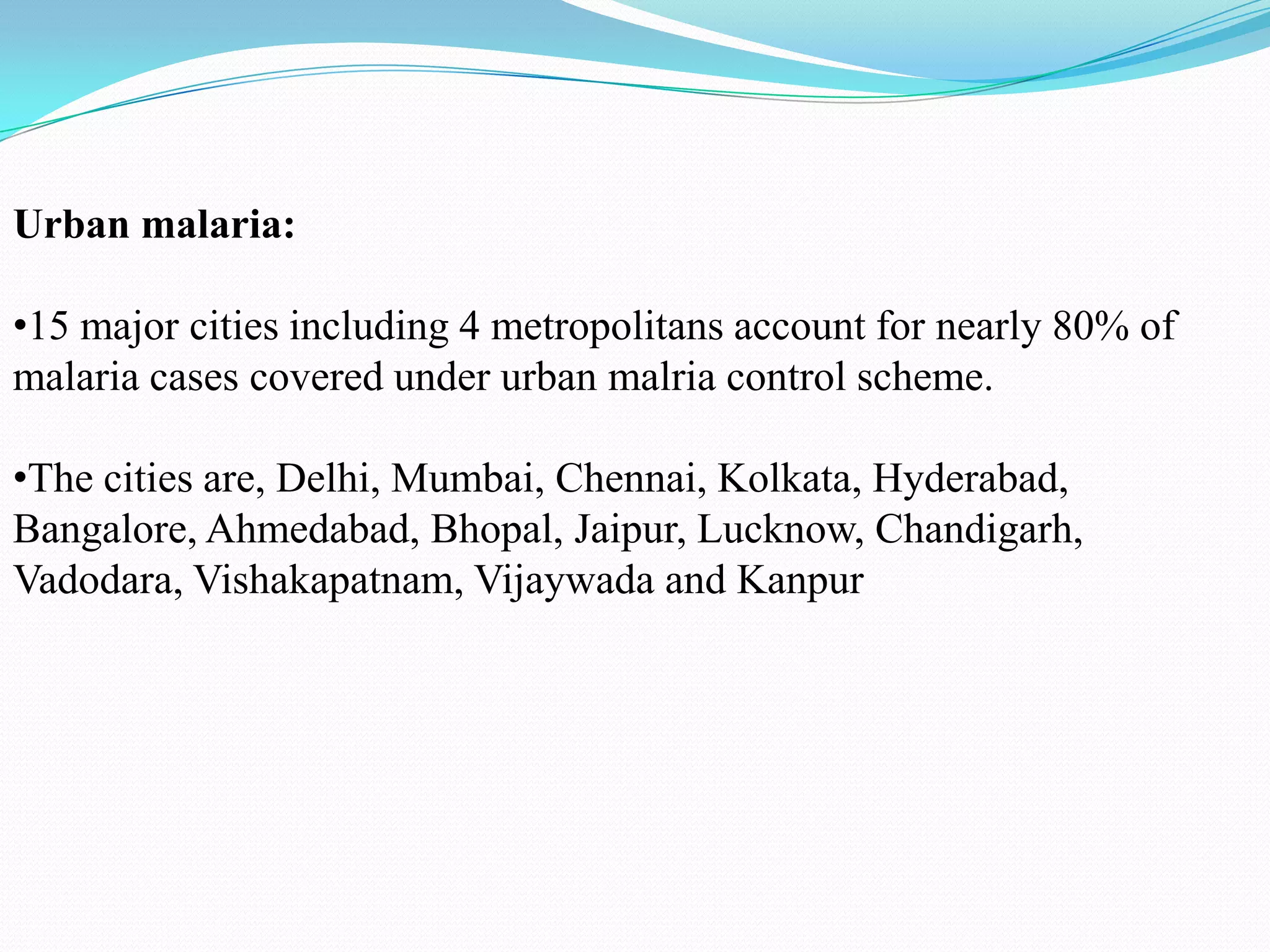 Urban malaria:

•15 major cities including 4 metropolitans account for nearly 80% of
malaria cases covered under urban malria control scheme.
•The cities are, Delhi, Mumbai, Chennai, Kolkata, Hyderabad,
Bangalore, Ahmedabad, Bhopal, Jaipur, Lucknow, Chandigarh,
Vadodara, Vishakapatnam, Vijaywada and Kanpur

 
