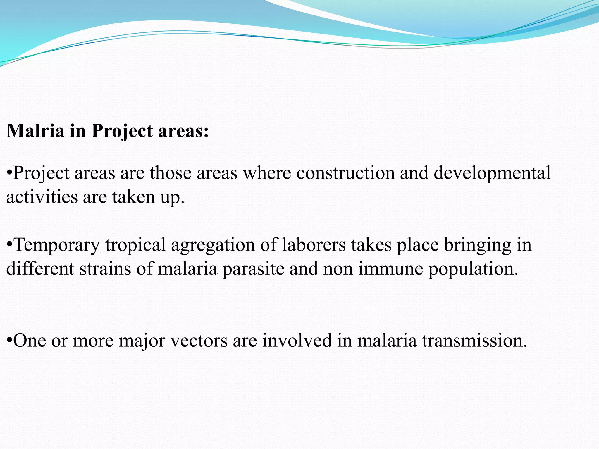 Malria in Project areas:
•Project areas are those areas where construction and developmental
activities are taken up.
•Temporary tropical agregation of laborers takes place bringing in
different strains of malaria parasite and non immune population.
•One or more major vectors are involved in malaria transmission.

 