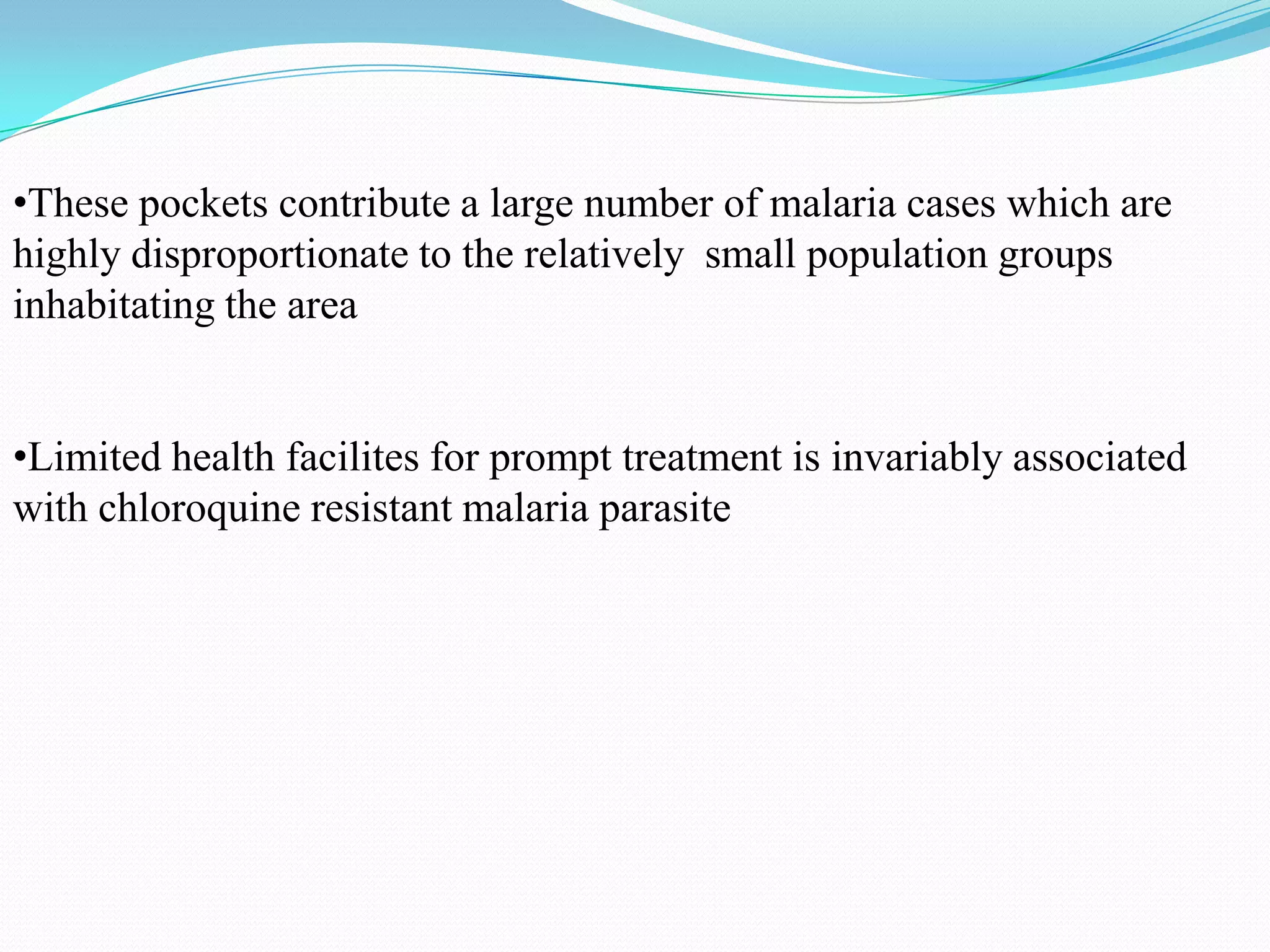 •These pockets contribute a large number of malaria cases which are
highly disproportionate to the relatively small population groups
inhabitating the area
•Limited health facilites for prompt treatment is invariably associated
with chloroquine resistant malaria parasite

 