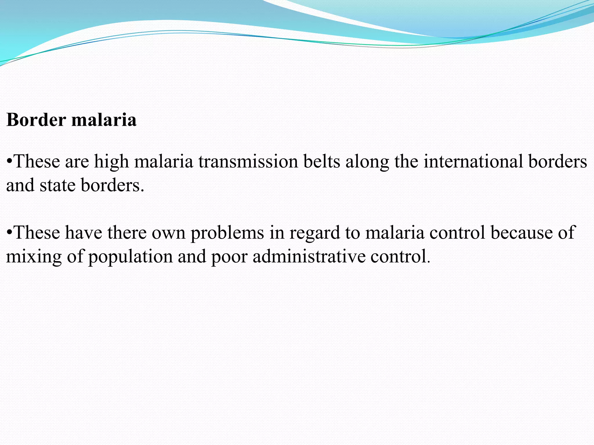 Border malaria
•These are high malaria transmission belts along the international borders
and state borders.
•These have there own problems in regard to malaria control because of
mixing of population and poor administrative control.

 