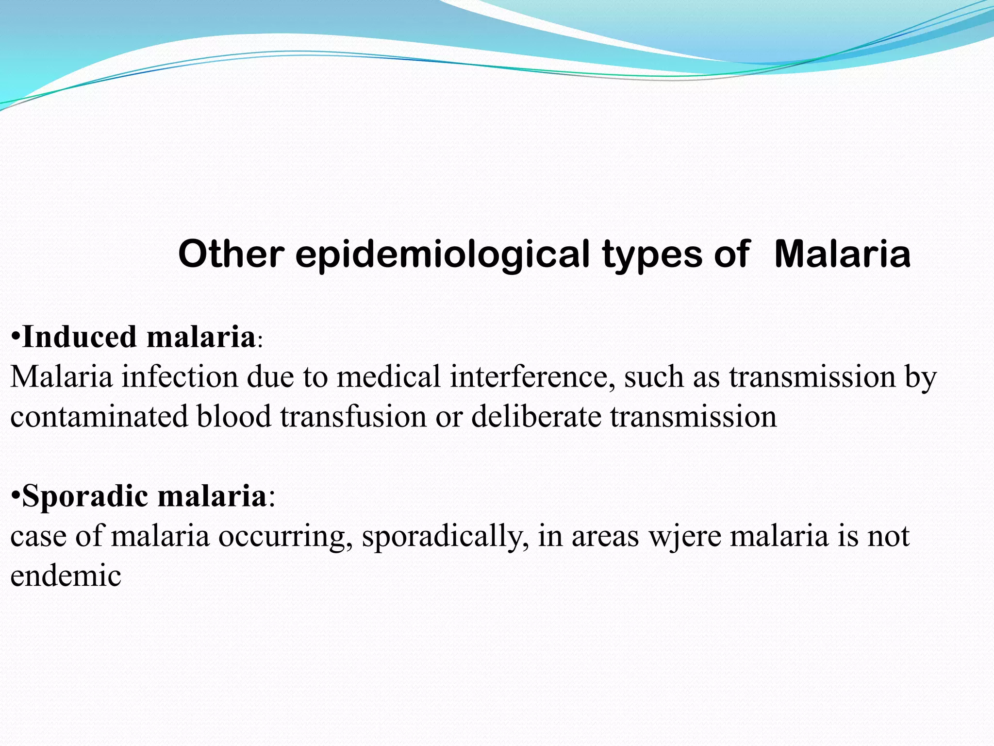 Other epidemiological types of Malaria
•Induced malaria:
Malaria infection due to medical interference, such as transmission by
contaminated blood transfusion or deliberate transmission
•Sporadic malaria:
case of malaria occurring, sporadically, in areas wjere malaria is not
endemic

 