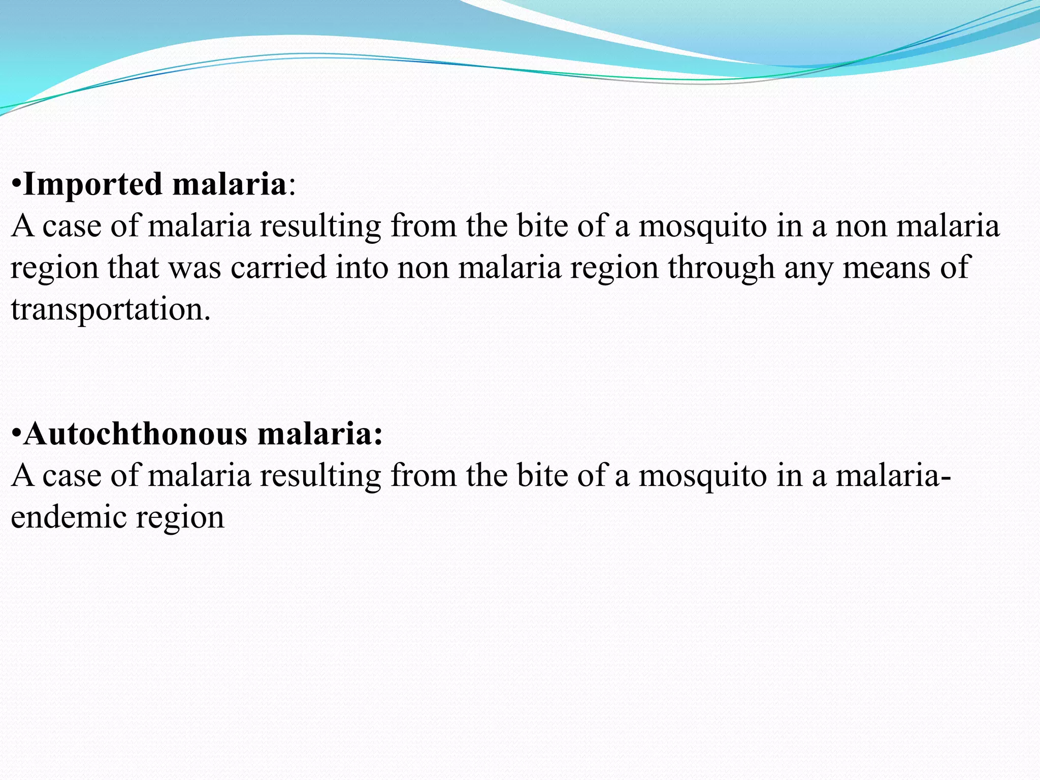 •Imported malaria:
A case of malaria resulting from the bite of a mosquito in a non malaria
region that was carried into non malaria region through any means of
transportation.

•Autochthonous malaria:
A case of malaria resulting from the bite of a mosquito in a malariaendemic region

 