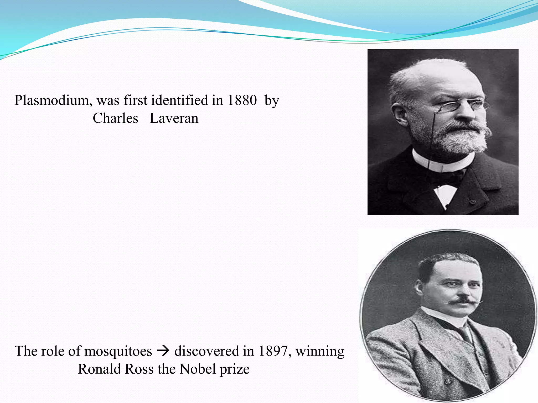 Plasmodium, was first identified in 1880 by
Charles Laveran

The role of mosquitoes  discovered in 1897, winning
Ronald Ross the Nobel prize

 