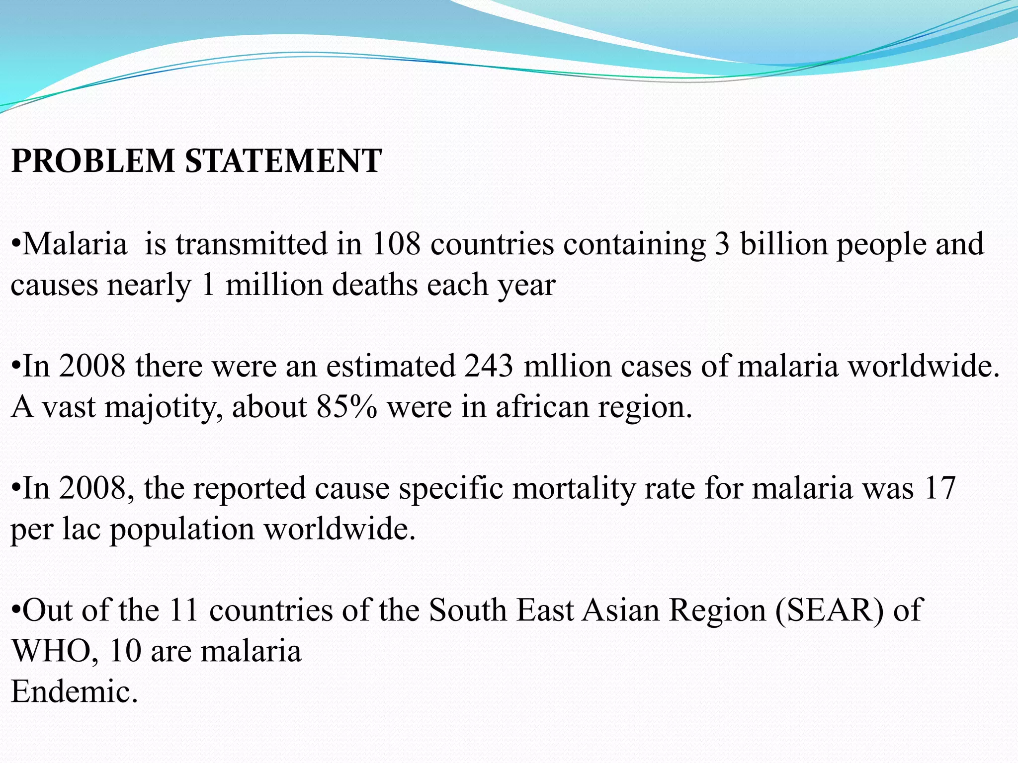 PROBLEM STATEMENT

•Malaria is transmitted in 108 countries containing 3 billion people and
causes nearly 1 million deaths each year
•In 2008 there were an estimated 243 mllion cases of malaria worldwide.
A vast majotity, about 85% were in african region.
•In 2008, the reported cause specific mortality rate for malaria was 17
per lac population worldwide.

•Out of the 11 countries of the South East Asian Region (SEAR) of
WHO, 10 are malaria
Endemic.

 
