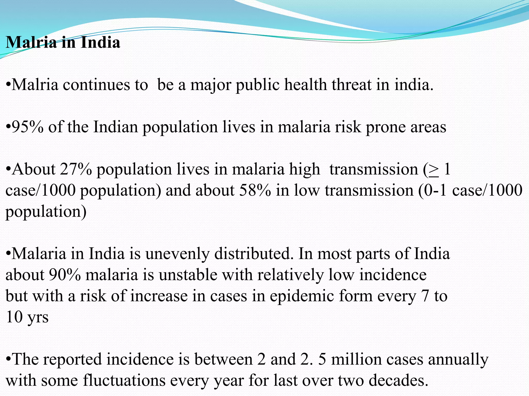 Malria in India
•Malria continues to be a major public health threat in india.
•95% of the Indian population lives in malaria risk prone areas
•About 27% population lives in malaria high transmission (> 1
case/1000 population) and about 58% in low transmission (0-1 case/1000
population)
•Malaria in India is unevenly distributed. In most parts of India
about 90% malaria is unstable with relatively low incidence
but with a risk of increase in cases in epidemic form every 7 to
10 yrs
•The reported incidence is between 2 and 2. 5 million cases annually
with some fluctuations every year for last over two decades.

 