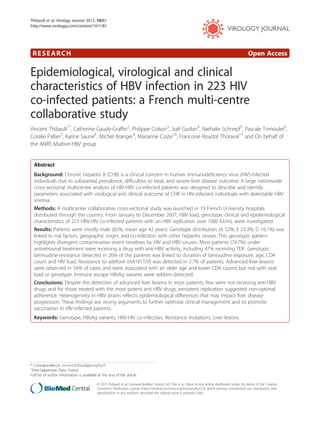 Thibault et al. Virology Journal 2013, 10:87 
http://www.virologyj.com/content/10/1/87 
RESEARCH Open Access 
Epidemiological, virological and clinical 
characteristics of HBV infection in 223 HIV 
co-infected patients: a French multi-centre 
collaborative study 
Vincent Thibault1*, Catherine Gaudy-Graffin2, Philippe Colson3, Joël Gozlan4, Nathalie Schnepf5, Pascale Trimoulet6, 
Coralie Pallier7, Karine Saune8, Michel Branger9, Marianne Coste10, Francoise Roudot Thoraval11 and On behalf of 
the ANRS Multivir-HBV group 
Abstract 
Background: Chronic hepatitis B (CHB) is a clinical concern in human immunodeficiency virus (HIV)-infected 
individuals due to substantial prevalence, difficulties to treat, and severe liver disease outcome. A large nationwide 
cross-sectional multicentre analysis of HIV-HBV co-infected patients was designed to describe and identify 
parameters associated with virological and clinical outcome of CHB in HIV-infected individuals with detectable HBV 
viremia. 
Methods: A multicenter collaborative cross-sectional study was launched in 19 French University hospitals 
distributed through the country. From January to December 2007, HBV load, genotype, clinical and epidemiological 
characteristics of 223 HBV-HIV co-infected patients with an HBV replication over 1000 IU/mL were investigated. 
Results: Patients were mostly male (82%, mean age 42 years). Genotype distribution (A 52%; E 23.3%; D 16.1%) was 
linked to risk factors, geographic origin, and co-infection with other hepatitis viruses. This genotypic pattern 
highlights divergent contamination event timelines by HIV and HBV viruses. Most patients (74.7%) under 
antiretroviral treatment were receiving a drug with anti-HBV activity, including 47% receiving TDF. Genotypic 
lamivudine-resistance detected in 26% of the patients was linked to duration of lamivudine exposure, age, CD4 
count and HIV load. Resistance to adefovir (rtA181T/V) was detected in 2.7% of patients. Advanced liver lesions 
were observed in 54% of cases and were associated with an older age and lower CD4 counts but not with viral 
load or genotype. Immune escape HBsAg variants were seldom detected. 
Conclusions: Despite the detection of advanced liver lesions in most patients, few were not receiving anti-HBV 
drugs and for those treated with the most potent anti-HBV drugs, persistent replication suggested non-optimal 
adherence. Heterogeneity in HBV strains reflects epidemiological differences that may impact liver disease 
progression. These findings are strong arguments to further optimize clinical management and to promote 
vaccination in HIV-infected patients. 
Keywords: Genotype, HBsAg variants, HBV-HIV co-infection, Resistance mutations, Liver lesions 
* Correspondence: vincent.thibault@psl.aphp.fr 
1Pitie-Salpetriere, Paris, France 
Full list of author information is available at the end of the article 
© 2013 Thibault et al.; licensee BioMed Central Ltd. This is an Open Access article distributed under the terms of the Creative 
Commons Attribution License (http://creativecommons.org/licenses/by/2.0), which permits unrestricted use, distribution, and 
reproduction in any medium, provided the original work is properly cited. 
 