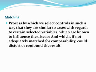 Matching
 Process by which we select controls in such a
way that they are similar to cases with regards
to certain selected variables, which are known
to influence the disease And which, if not
adequately matched for comparability, could
distort or confound the result
 
