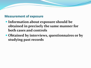 Measurement of exposure
 Information about exposure should be
obtained in precisely the same manner for
both cases and controls
 Obtained by interviews, questionnaires or by
studying past records
 