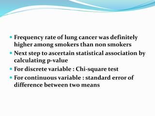  Frequency rate of lung cancer was definitely
higher among smokers than non smokers
 Next step to ascertain statistical association by
calculating p-value
 For discrete variable : Chi-square test
 For continuous variable : standard error of
difference between two means
 