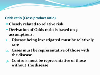 Odds ratio (Cross product ratio)
 Closely related to relative risk
 Derivation of Odds ratio is based on 3
assumptions:
1. Disease being investigated must be relatively
rare
2. Cases must be representative of those with
the disease
3. Controls must be representative of those
without the disease
 