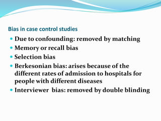 Bias in case control studies
 Due to confounding: removed by matching
 Memory or recall bias
 Selection bias
 Berkesonian bias: arises because of the
different rates of admission to hospitals for
people with different diseases
 Interviewer bias: removed by double blinding
 