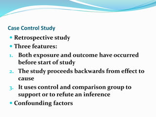 Case Control Study
 Retrospective study
 Three features:
1. Both exposure and outcome have occurred
before start of study
2. The study proceeds backwards from effect to
cause
3. It uses control and comparison group to
support or to refute an inference
 Confounding factors
 