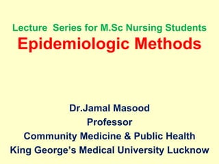 Lecture Series for M.Sc Nursing Students
Epidemiologic Methods
Dr.Jamal Masood
Professor
Community Medicine & Public Health
King George’s Medical University Lucknow
 