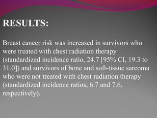 RESULTS:
Breast cancer risk was increased in survivors who
were treated with chest radiation therapy
(standardized incidence ratio, 24.7 [95% CI, 19.3 to
31.0]) and survivors of bone and soft-tissue sarcoma
who were not treated with chest radiation therapy
(standardized incidence ratios, 6.7 and 7.6,
respectively).
 