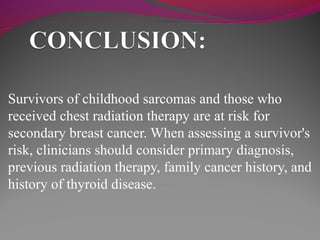 Survivors of childhood sarcomas and those who
received chest radiation therapy are at risk for
secondary breast cancer. When assessing a survivor's
risk, clinicians should consider primary diagnosis,
previous radiation therapy, family cancer history, and
history of thyroid disease.
 