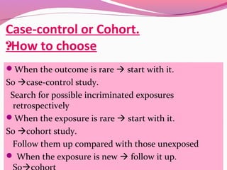 Case-control or Cohort.
How to choose?
When the outcome is rare  start with it.
So case-control study.
Search for possible incriminated exposures
retrospectively
When the exposure is rare  start with it.
So cohort study.
Follow them up compared with those unexposed
 When the exposure is new  follow it up.
 