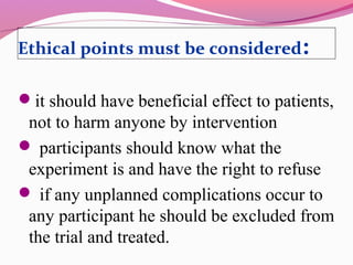 Ethical points must be considered:
it should have beneficial effect to patients,
not to harm anyone by intervention
 participants should know what the
experiment is and have the right to refuse
 if any unplanned complications occur to
any participant he should be excluded from
the trial and treated.
 