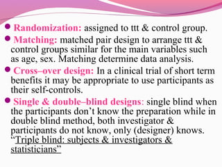 Randomization: assigned to ttt & control group.
Matching: matched pair design to arrange ttt &
control groups similar for the main variables such
as age, sex. Matching determine data analysis.
Cross–over design: In a clinical trial of short term
benefits it may be appropriate to use participants as
their self-controls.
Single & double–blind designs: single blind when
the participants don’t know the preparation while in
double blind method, both investigator &
participants do not know, only (designer) knows.
“Triple blind: subjects & investigators &
statisticians”
 