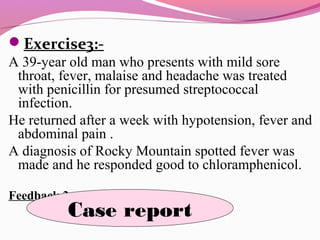 Exercise3:-
A 39-year old man who presents with mild sore
throat, fever, malaise and headache was treated
with penicillin for presumed streptococcal
infection.
He returned after a week with hypotension, fever and
abdominal pain .
A diagnosis of Rocky Mountain spotted fever was
made and he responded good to chloramphenicol.
Feedback 3:-
Case report
 