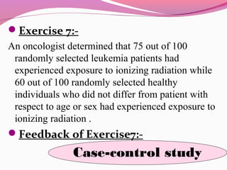 Exercise 7:-
An oncologist determined that 75 out of 100
randomly selected leukemia patients had
experienced exposure to ionizing radiation while
60 out of 100 randomly selected healthy
individuals who did not differ from patient with
respect to age or sex had experienced exposure to
ionizing radiation .
Feedback of Exercise7:-
Case-control study
 