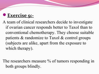 Exercise 9:-
A team of clinical researchers decide to investigate
if ovarian cancer responds better to Taxol than to
conventional chemotherapy. They choose suitable
patients & randomize to Taxol & control groups
(subjects are alike, apart from the exposure to
which therapy).
The researchers measure % of tumors responding in
both groups blindly.
 