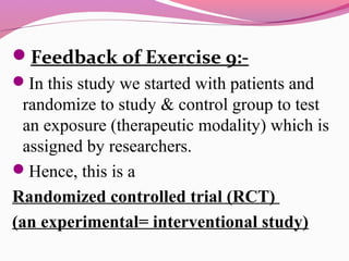 Feedback of Exercise 9:-
In this study we started with patients and
randomize to study & control group to test
an exposure (therapeutic modality) which is
assigned by researchers.
Hence, this is a
Randomized controlled trial )RCT(
)an experimental= interventional study(
 