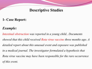 Descriptive Studies
1- Case Report:
Example:
Intestinal obstruction was reported in a young child.. Documents
showed that this child received Rota virus vaccine three months ago. A
detailed report about this unusual event and exposure was published
in a medical journal. The investigator formulated a hypothesis that
Rota virus vaccine may have been responsible for the rare occurrence
of this event.
 