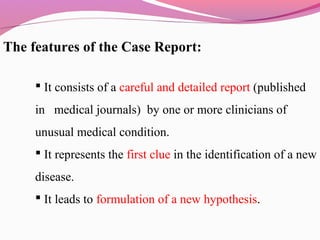 The features of the Case Report:
 It consists of a careful and detailed report (published
in medical journals) by one or more clinicians of
unusual medical condition.
 It represents the first clue in the identification of a new
disease.
 It leads to formulation of a new hypothesis.
 