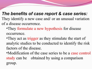 The benefits of case report & case series:
They identify a new case and/ or an unusual variation
of a disease occurrence.
•They formulate a new hypothesis for disease
occurrence.
•They act as trigger as they stimulate the start of
analytic studies to be conducted to identify the risk
factors of the disease.
•Modification of the case series to be a case control
study can be obtained by using a comparison
group.
 