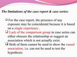 The limitations of the case report & case series:
 For the case report, the presence of any
exposure may be coincidental because it is based
on a single experience .
 Lack of the comparison group in case series can
either obscure the relationship or suggest an
association which is not actually exist.
 Both of them cannot be used to show the causal
association, i.e. can not be used to test the
hypothesis.
 