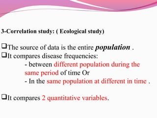 3-Correlation study: ( Ecological study)
The source of data is the entire population .
It compares disease frequencies:
- between different population during the
same period of time Or
- In the same population at different in time .
It compares 2 quantitative variables.
 
