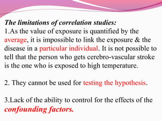 The limitations of correlation studies:
1.As the value of exposure is quantified by the
average, it is impossible to link the exposure & the
disease in a particular individual. It is not possible to
tell that the person who gets cerebro-vascular stroke
is the one who is exposed to high temperature.
2. They cannot be used for testing the hypothesis.
3.Lack of the ability to control for the effects of the
confounding factors.
 