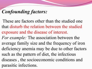 Confounding factors:
These are factors other than the studied one
that disturb the relation between the studied
exposure and the disease of interest.
For example: The association between the
average family size and the frequency of iron
deficiency anemia may be due to other factors
such as the pattern of diet, the infectious
diseases , the socioeconomic conditions and
parasitic infections.
 