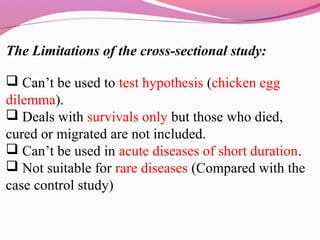 The Limitations of the cross-sectional study:
 Can’t be used to test hypothesis (chicken egg
dilemma).
 Deals with survivals only but those who died,
cured or migrated are not included.
 Can’t be used in acute diseases of short duration.
 Not suitable for rare diseases (Compared with the
case control study)
 