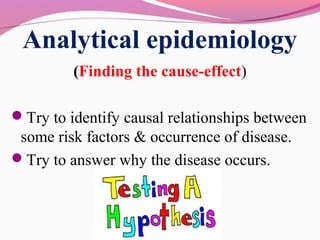 Analytical epidemiology
(Finding the cause-effect)
Try to identify causal relationships between
some risk factors & occurrence of disease.
Try to answer why the disease occurs.
 